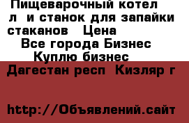 Пищеварочный котел 25 л. и станок для запайки стаканов › Цена ­ 250 000 - Все города Бизнес » Куплю бизнес   . Дагестан респ.,Кизляр г.